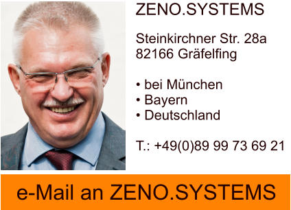 e-Mail an ZENO.SYSTEMS e-Mail an ZENO.SYSTEMS e-Mail an ZENO.SYSTEMS e-Mail an ZENO.SYSTEMS ZENO.SYSTEMSSteinkirchner Str. 28a82166 Gräfelfing  • bei München• Bayern • Deutschland  T.: +49(0)89 99 73 69 21